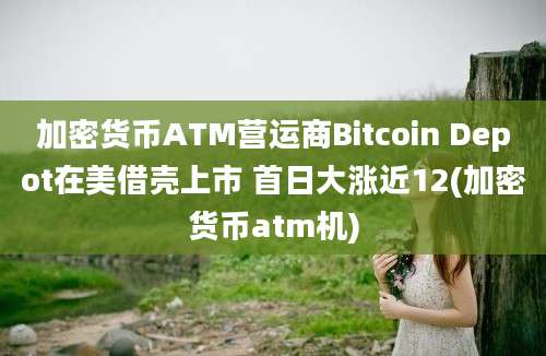 加密货币ATM营运商Bitcoin Depot在美借壳上市 首日大涨近12(加密货币atm机)