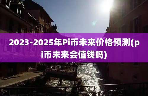 2023-2025年Pi币未来价格预测(pi币未来会值钱吗)