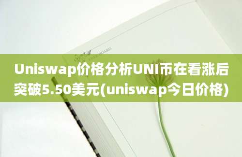 Uniswap价格分析UNI币在看涨后突破5.50美元(uniswap今日价格)