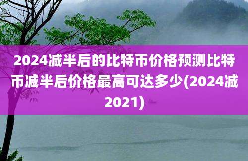 2024减半后的比特币价格预测比特币减半后价格最高可达多少(2024减2021)