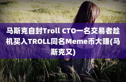 马斯克自封Troll CTO一名交易者趁机买入TROLL同名Meme币大赚(马斯克又)