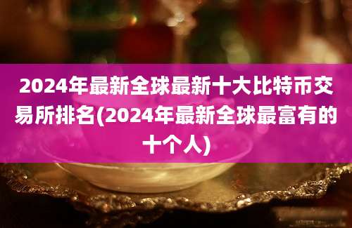 2024年最新全球最新十大比特币交易所排名(2024年最新全球最富有的十个人)