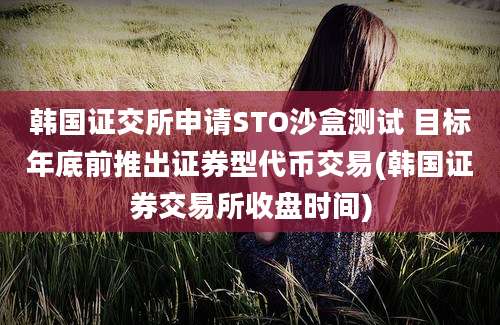 韩国证交所申请STO沙盒测试 目标年底前推出证券型代币交易(韩国证券交易所收盘时间)