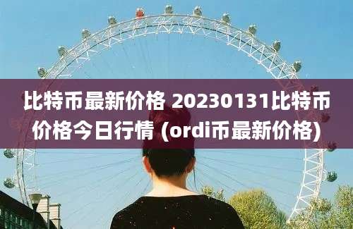 比特币最新价格 20230131比特币价格今日行情 (ordi币最新价格)