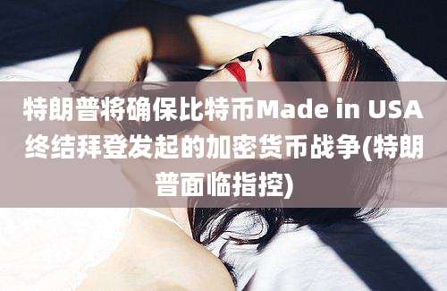 特朗普将确保比特币Made in USA终结拜登发起的加密货币战争(特朗普面临指控)