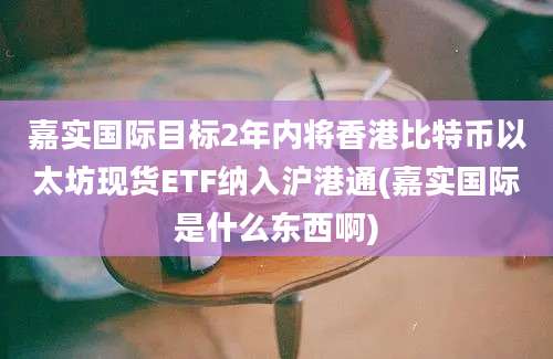 嘉实国际目标2年内将香港比特币以太坊现货ETF纳入沪港通(嘉实国际是什么东西啊)