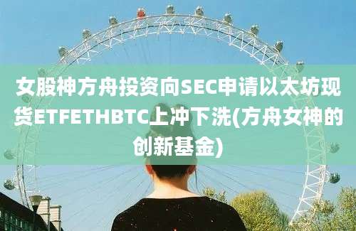 女股神方舟投资向SEC申请以太坊现货ETFETHBTC上冲下洗(方舟女神的创新基金)