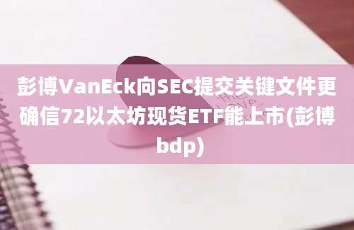 彭博VanEck向SEC提交关键文件更确信72以太坊现货ETF能上市(彭博 bdp)