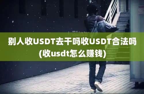 别人收USDT去干吗收USDT合法吗(收usdt怎么赚钱)