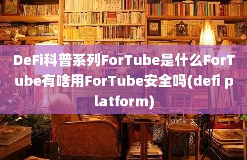 DeFi科普系列ForTube是什么ForTube有啥用ForTube安全吗(defi platform)