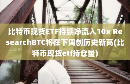 比特币现货ETF持续净流入10x ResearchBTC将在下周创历史新高(比特币现货etf持仓量)