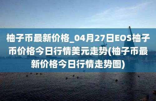 柚子币最新价格_04月27日EOS柚子币价格今日行情美元走势(柚子币最新价格今日行情走势图)