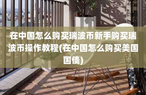 在中国怎么购买瑞波币新手购买瑞波币操作教程(在中国怎么购买美国国债)