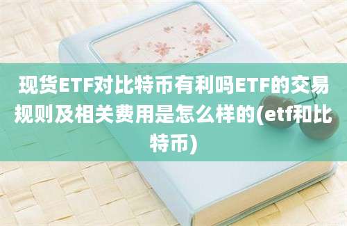 现货ETF对比特币有利吗ETF的交易规则及相关费用是怎么样的(etf和比特币)