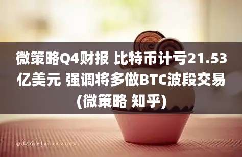 微策略Q4财报 比特币计亏21.53亿美元 强调将多做BTC波段交易(微策略 知乎)