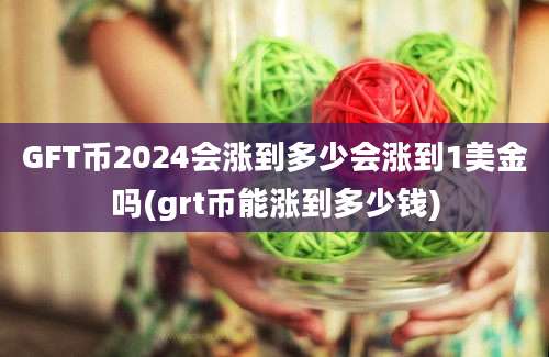 GFT币2024会涨到多少会涨到1美金吗(grt币能涨到多少钱)