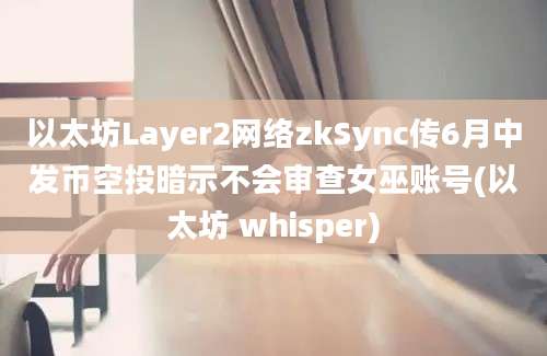 以太坊Layer2网络zkSync传6月中发币空投暗示不会审查女巫账号(以太坊 whisper)