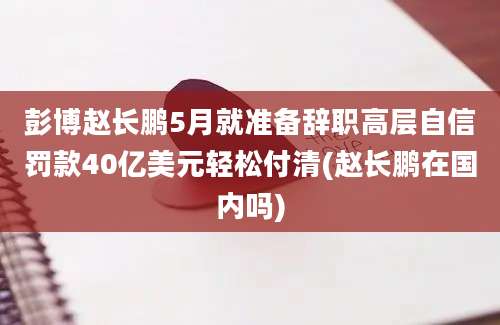 彭博赵长鹏5月就准备辞职高层自信罚款40亿美元轻松付清(赵长鹏在国内吗)