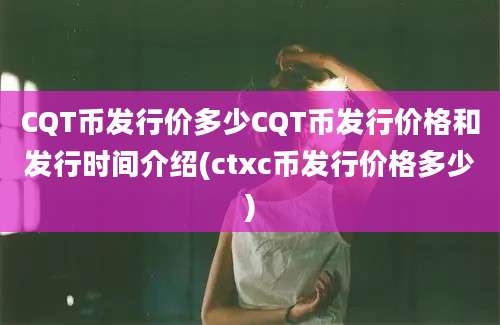 CQT币发行价多少CQT币发行价格和发行时间介绍(ctxc币发行价格多少)