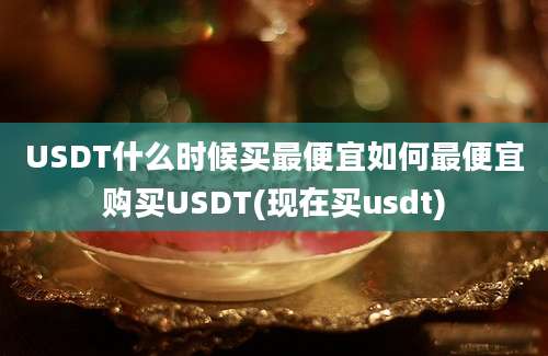 USDT什么时候买最便宜如何最便宜购买USDT(现在买usdt)