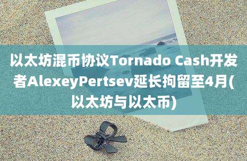 以太坊混币协议Tornado Cash开发者AlexeyPertsev延长拘留至4月(以太坊与以太币)