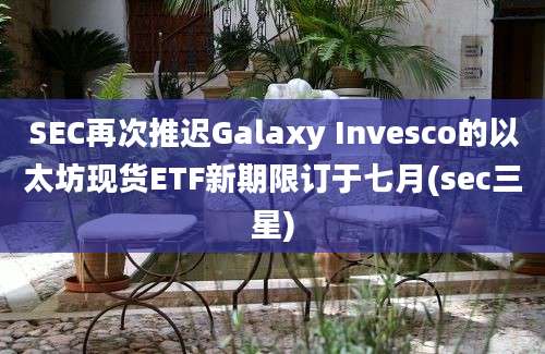 SEC再次推迟Galaxy Invesco的以太坊现货ETF新期限订于七月(sec三星)