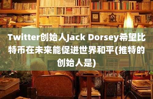 Twitter创始人Jack Dorsey希望比特币在未来能促进世界和平(推特的创始人是)