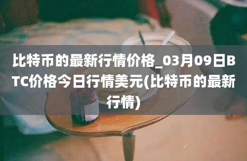 比特币的最新行情价格_03月09日BTC价格今日行情美元(比特币的最新行情)