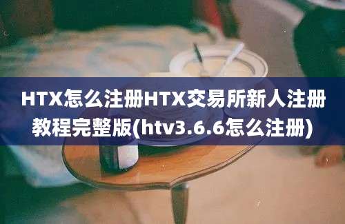 HTX怎么注册HTX交易所新人注册教程完整版(htv3.6.6怎么注册)