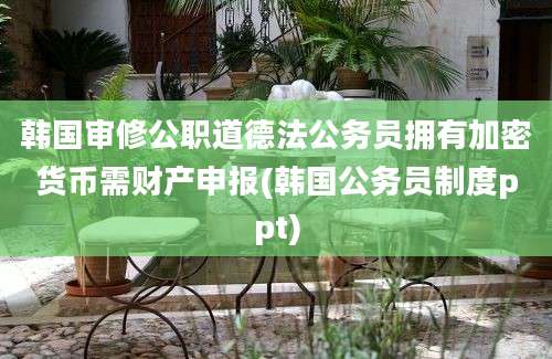 韩国审修公职道德法公务员拥有加密货币需财产申报(韩国公务员制度ppt)