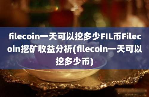 filecoin一天可以挖多少FIL币Filecoin挖矿收益分析(filecoin一天可以挖多少币)