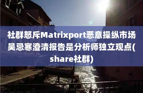 社群怒斥Matrixport恶意操纵市场吴忌寒澄清报告是分析师独立观点(share社群)