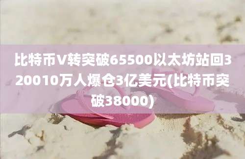 比特币V转突破65500以太坊站回320010万人爆仓3亿美元(比特币突破38000)