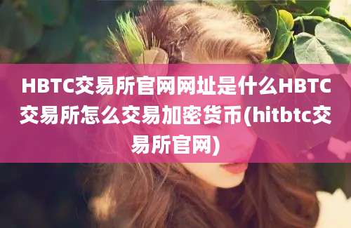 HBTC交易所官网网址是什么HBTC交易所怎么交易加密货币(hitbtc交易所官网)