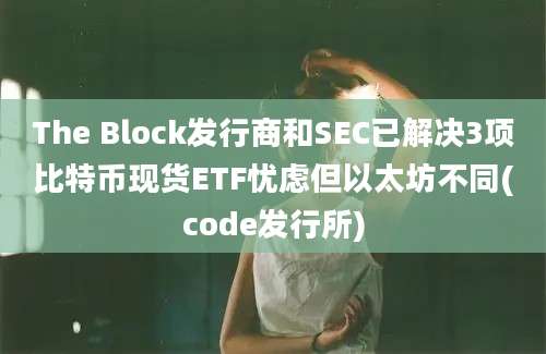 The Block发行商和SEC已解决3项比特币现货ETF忧虑但以太坊不同(code发行所)