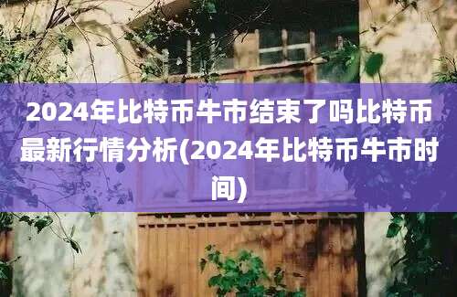 2024年比特币牛市结束了吗比特币最新行情分析(2024年比特币牛市时间)