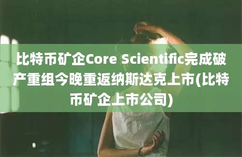 比特币矿企Core Scientific完成破产重组今晚重返纳斯达克上市(比特币矿企上市公司)