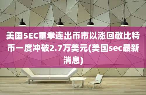 美国SEC重拳连出币市以涨回敬比特币一度冲破2.7万美元(美国sec最新消息)