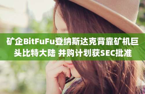 矿企BitFuFu登纳斯达克背靠矿机巨头比特大陆 并购计划获SEC批准