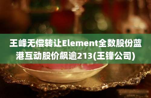 王峰无偿转让Element全数股份蓝港互动股价飙逾213(王锋公司)