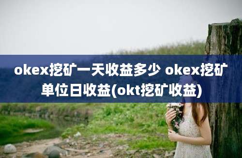 okex挖矿一天收益多少 okex挖矿单位日收益(okt挖矿收益)