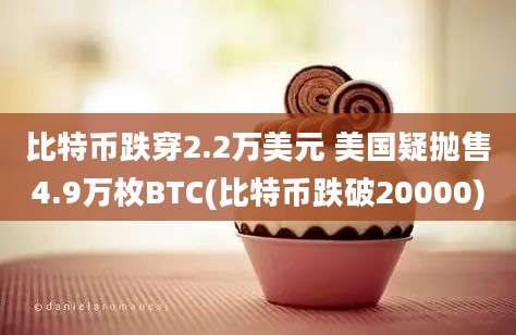 比特币跌穿2.2万美元 美国疑抛售4.9万枚BTC(比特币跌破20000)