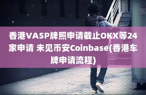 香港VASP牌照申请截止OKX等24家申请 未见币安Coinbase(香港车牌申请流程)