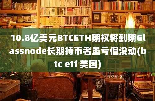 10.8亿美元BTCETH期权将到期Glassnode长期持币者虽亏但没动(btc etf 美国)