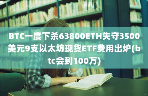 BTC一度下杀63800ETH失守3500美元9支以太坊现货ETF费用出炉(btc会到100万)