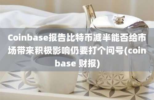 Coinbase报告比特币减半能否给市场带来积极影响仍要打个问号(coinbase 财报)