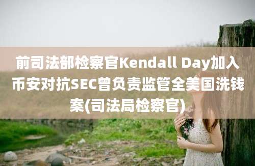 前司法部检察官Kendall Day加入币安对抗SEC曾负责监管全美国洗钱案(司法局检察官)