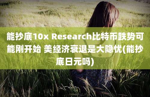 能抄底10x Research比特币跌势可能刚开始 美经济衰退是大隐忧(能抄底日元吗)