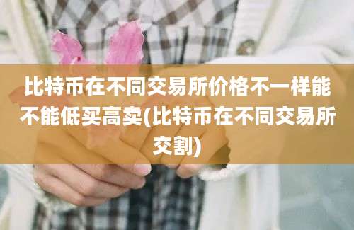 比特币在不同交易所价格不一样能不能低买高卖(比特币在不同交易所交割)