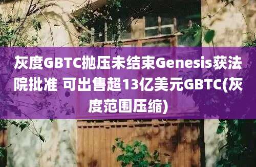 灰度GBTC抛压未结束Genesis获法院批准 可出售超13亿美元GBTC(灰度范围压缩)